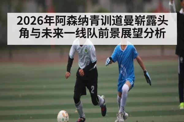 2026年阿森纳青训道曼崭露头角与未来一线队前景展望分析
