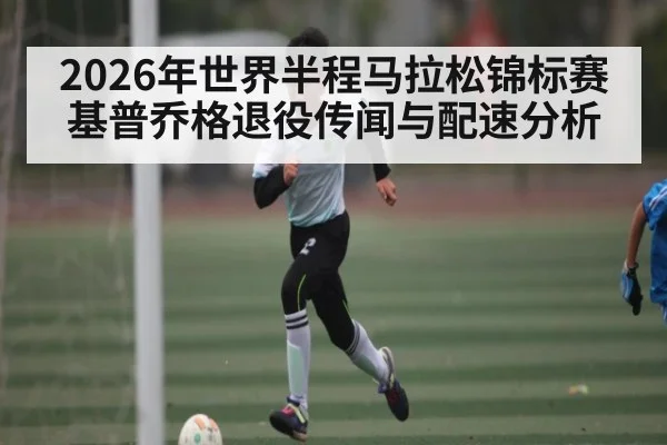2026年世界半程马拉松锦标赛基普乔格退役传闻与配速分析
