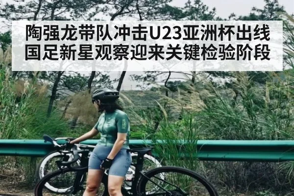 陶强龙带队冲击U23亚洲杯出线 国足新星观察迎来关键检验阶段